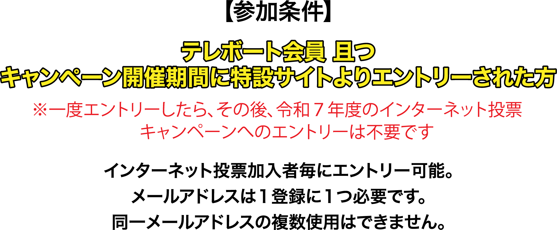 【参加条件】テレボート会員且つキャンペーン開催期間に特設サイトよりエントリーされた方※一度エントリーしたら、その後、令和７年度のインターネット投票キャンペーンへのエントリーは不要です。インターネット投票加入者毎にエントリー可能。メールアドレスは１登録に１つ必要です。同一メールアドレスの複数使用はできません。