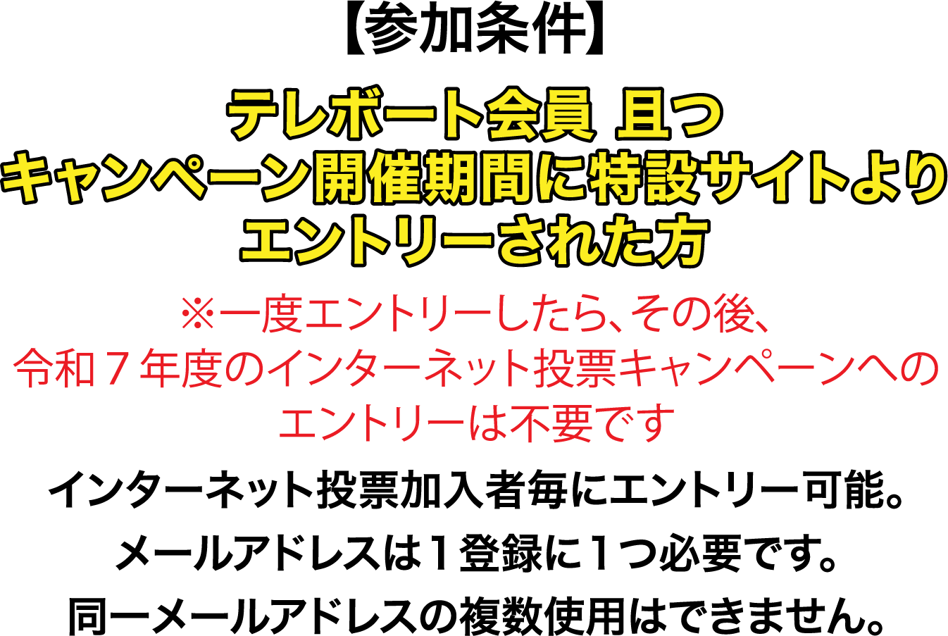 【参加条件】テレボート会員且つキャンペーン開催期間に特設サイトよりエントリーされた方※一度エントリーしたら、その後、令和７年度のインターネット投票キャンペーンへのエントリーは不要です。インターネット投票加入者毎にエントリー可能。メールアドレスは１登録に１つ必要です。同一メールアドレスの複数使用はできません。