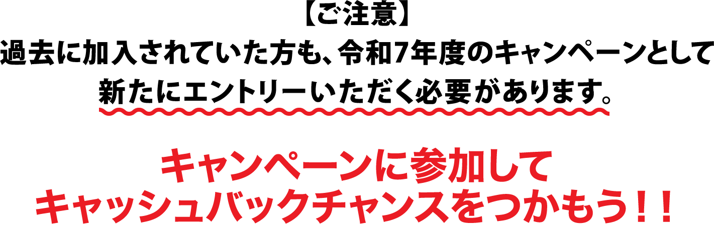 【ご注意】過去に加入されていた方も、令和7年度のキャンペーンとして新たにエントリーいただく必要があります。キャンペーンに参加してキャッシュバックチャンスをつかもう!!