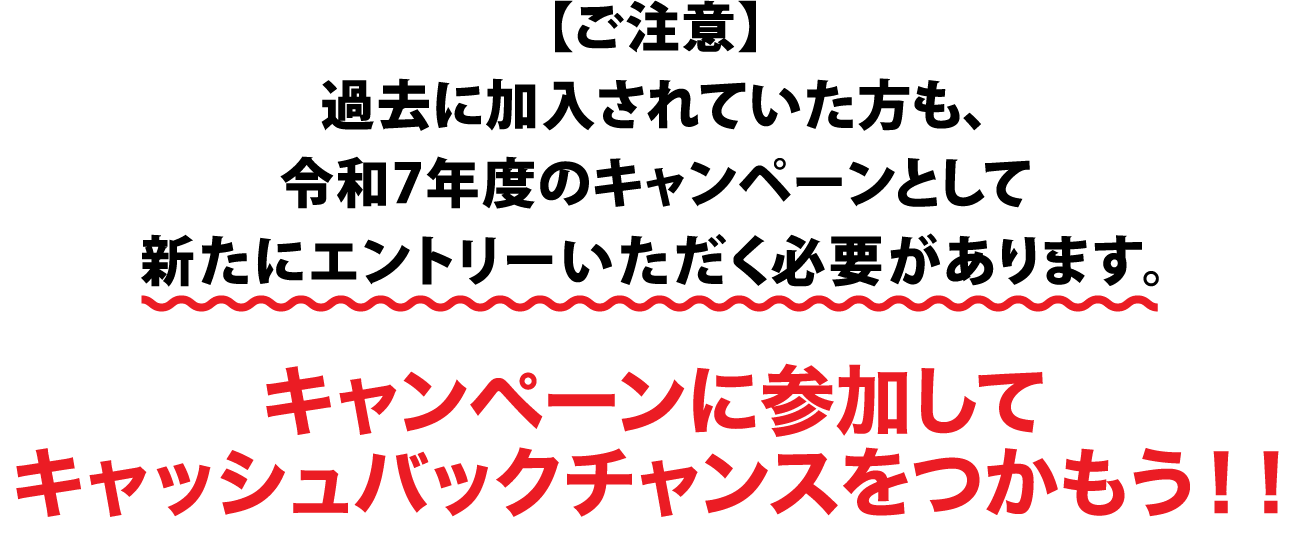 【ご注意】過去に加入されていた方も、令和7年度のキャンペーンとして新たにエントリーいただく必要があります。キャンペーンに参加してキャッシュバックチャンスをつかもう!!